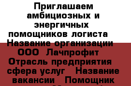 Приглашаем амбициозных и энергичных  помощников логиста. › Название организации ­ ООО “Лачпрофит“ › Отрасль предприятия ­ сфера услуг › Название вакансии ­ Помощник логиста › Место работы ­ Советский район, ул.Пеше-Стрелецкая 74а › Подчинение ­ Начальнику отдела › Минимальный оклад ­ 18 000 - Воронежская обл., Воронеж г. Работа » Вакансии   